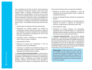 tutor, estabelecerá com eles um elo de comunicação que         este encontro estão previstas as seguintes atividades:
                      será mantido ao longo dos estudos e pelo qual, todos           :: dinâmicas de grupo para socialização e troca de
                      troquem idéias, se ajudem mutuamente e construam                  experiência entre os participantes sobre o módulo de
                      coletivamente a aprendizagem. É neste encontro, ainda,            competências básicas;
                      que você será instruído sobre os locais, dias e horários de
                      tutoria presencial e informado sobre a possibilidade de        :: entrega da atividade final do módulo de competências
                      tutoria on line (via internet) e por telefone, de acordo com      básicas;
                      as estratégias e condições de atendimento estabelecidas        :: distribuição do material didático do módulo temático
                      pelo seu tutor. As atividades previstas para esse encontro        (caderno de estudo e cadernos de atividades) e
                      são:                                                              materiais complementares elaborados pelo tutor;
                      :: apresentação do Programa Formação pela Escola;              :: apresentação do vídeo;
                      :: distribuição do material didático do módulo de              :: introdução ao módulo temático, com orientações
                         competências básicas (caderno de estudo e cadernos             específicas sobre o material didático e a realização da
                         de atividades) e materiais complementares elaborados           atividade final do módulo, que deverá ser entregue até
                         pelo tutor (orientações, cronograma do curso e dos             três dias antes do encontro presencial final.
                         encontros presenciais, etc.);
                                                                                     :::: Encontro presencial final – este encontro objetiva
                      :: orientações sobre a utilização do material didático,        a avaliação e socialização da aprendizagem do módulo
                         sobre a tutoria e sobre a avaliação;                        temático, tomando como referência o trabalho final do curso.
                      :: apresentação do vídeo;                                      Você será informado pelo seu tutor sobre o resultado final
                                                                                     da avaliação do curso (se foi aprovado ou reprovado) e
                      :: dinâmicas de grupo para socialização e troca de             receberá orientações sobre as ações pós-curso (publicação
                         experiência entre os participantes;                         de trabalhos finais, espaço para continuação dos debates
                      :: introdução ao módulo de competências básicas, com           e discussões on line ou presenciais, etc.).
                         orientações específicas sobre o material didático e a
                                                                                        Observação: É importante que o tutor receba
                         realização da atividade final do módulo.
                                                                                       seu trabalho final do módulo temático antes do
Caderno do cursista




                      :::: Encontro presencial intermediário – neste encontro,         encontro presencial final. O objetivo é que, a partir
                      você e seus colegas, juntamente com o tutor, irão avaliar e      da leitura dos trabalhos de todos os cursistas, o tu-
                      sociabilizar a aprendizagem do módulo de competências            tor possa planejar o encontro de forma a que este-
                      básicas e fazer a introdução aos estudos do módulo               ja voltado para as questões que mais preocuparam
                      temático. Também neste encontro, você entregará a                você e seus colegas.
                      atividade final do módulo de competências básicas. Para

22
 