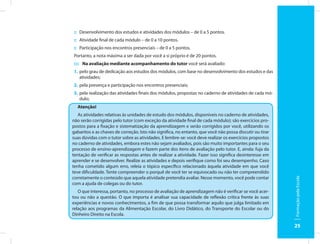 :: Desenvolvimento dos estudos e atividades dos módulos – de 0 a 5 pontos.
:: Atividade final de cada módulo – de 0 a 10 pontos.
:: Participação nos encontros presenciais – de 0 a 5 pontos.
Portanto, a nota máxima a ser dada por você a si próprio é de 20 pontos.
:::: Na avaliação mediante acompanhamento do tutor você será avaliado:
1. pelo grau de dedicação aos estudos dos módulos, com base no desenvolvimento dos estudos e das
   atividades;
2. pela presença e participação nos encontros presenciais;
3. pela realização das atividades finais dos módulos, propostas no caderno de atividades de cada mó-
   dulo;
  Atenção!
   As atividades relativas às unidades de estudo dos módulos, disponíveis no caderno de atividades,
não serão corrigidas pelo tutor (com exceção da atividade final de cada módulo); são exercícios pro-
postos para a fixação e sistematização da aprendizagem e serão corrigidos por você, utilizando os
gabaritos e as chaves de correção. Isto não significa, no entanto, que você não possa discutir ou tirar
suas dúvidas com o tutor sobre as atividades. E lembre-se: você deve realizar os exercícios propostos
no caderno de atividades, embora estes não sejam avaliados, pois são muito importantes para o seu
processo de ensino-aprendizagem e fazem parte dos itens de avaliação pelo tutor. E, ainda: fuja da
tentação de verificar as respostas antes de realizar a atividade. Fazer isso significa desinteresse em
aprender e se desenvolver. Realize as atividades e depois verifique como foi seu desempenho. Caso
tenha cometido algum erro, releia o tópico específico relacionado àquela atividade em que você
teve dificuldade. Tente compreender o porquê de você ter se equivocado ou não ter compreendido
corretamente o conteúdo que aquela atividade pretendia avaliar. Nesse momento, você pode contar




                                                                                                          Formação pela Escola
com a ajuda de colegas ou do tutor.
   O que interessa, portanto, no processo de avaliação de aprendizagem não é verificar se você acer-
tou ou não a questão. O que importa é analisar sua capacidade de reflexão crítica frente às suas
experiências e novos conhecimentos, a fim de que possa transformar aquilo que julga limitado em
relação aos programas da Alimentação Escolar, do Livro Didático, do Transporte do Escolar ou do
Dinheiro Direito na Escola.

                                                                                                          25
 