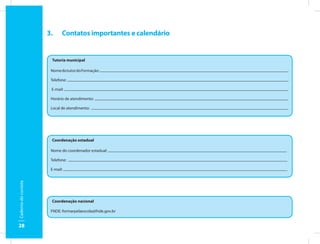 3.     Contatos importantes e calendário


                       Tutoria municipal

                       Nome do tutor do Formação:

                       Telefone:

                       E-mail:

                       Horário de atendimento:

                       Local de atendimento:




                       Coordenação estadual

                       Nome do coordenador estadual:

                       Telefone:

                       E-mail:
Caderno do cursista




                       Coordenação nacional

                       FNDE: formarpelaescola@fnde.gov.br


28
 