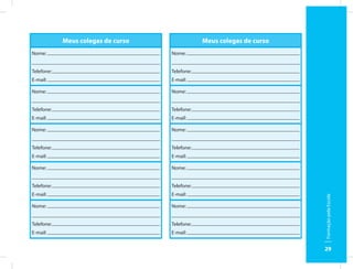 Meus colegas de curso               Meus colegas de curso
Nome:                               Nome:


Telefone:                           Telefone:
E-mail:                             E-mail:

Nome:                               Nome:


Telefone:                           Telefone:
E-mail:                             E-mail:

Nome:                               Nome:


Telefone:                           Telefone:
E-mail:                             E-mail:

Nome:                               Nome:


Telefone:                           Telefone:
E-mail:                             E-mail:




                                                                        Formação pela Escola
Nome:                               Nome:


Telefone:                           Telefone:
E-mail:                             E-mail:


                                                                        29
 