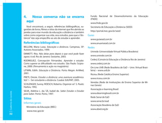 4.   Nossa conversa não se encerra                                    Fundo Nacional de Desenvolvimento da Educação
                                                                                            (FNDE)
                        aqui                                                                www.fnde.gov.br
                         Você encontrará, a seguir, referências bibliográficas, su-         Secretaria de Educação a Distância (SEED)
                      gestões de livros, filmes e sítios da internet que lhe abrirão as
                                                                                            http://portal.mec.gov.br/seed
                      janelas para esse mundo da educação a distância e também
                      sobre como organizar sua vida, seus estudos, para que a “dis-       Guias
                      tância” não seja empecilho ao ato de estudar e aprender.              www.guiaead.com.br
                      Referências bibliográficas                                            www.anuarioead.com.br
                      BELLONI, Maria Luiza. Educação a distância. Campinas, SP:           Redes
                      Autores Associados, 1999.
                                                                                            Unirede (Universidade Virtual Pública Brasileira)
                      EMMETT, Rita. Não deixe para depois o que você pode fazer
                      agora. 6 ed. Rio de Janeiro: Sextante, 2003.                          www.unirede.com.br

                      RODRIGUEZ, Concepción Férnandez. Aprender e estudar.                  Cederj (Consórcio Educação a Distância Rio de Janeiro)
                      Como superar as dificuldades nos estudos. São Paulo: Scipio-          www.cederj.com.br
                      ne, 2000. (Pensamento e ação no magistério)                           On-Line UVB (Rede Brasileira de EaD – Univ. Virtual Brasi-
                      LITWIN, Edith. Educação a Distância. Porto Alegre: ArtMed,            leira) – www.uvb.br
                      2001.                                                                 Ricesu (Rede Católica Ensino Superior)
                      PRETI, Oreste. Estudar a distância: uma aventura acadêmica.           www.ricesu.com.br
                      Vol 1 – Ser estudante a distância. Cuiabá: EdUFMT, 2005.
                                                                                            Veredas (Rede de Instituições de Ensino Superior de Mi-
                      SCHLENGER, Sunny; ROESCH, Roberta. Organize-se! S. Paulo:             nas Gerais)
                      Harbra, 1992.
                                                                                            Associação e-learning Brasil
                      SILVA, Adelina L. da; SÁ, Isabel de. Saber Estudar e Estudar
Caderno do cursista




                      para Saber. Porto: Porto, 1997.                                       www.elearningbrasil.com.br
                                                                                            Rede Senai de EaD
                      Sítios
                                                                                            www.senai.br/ead
                      Informes gerais
                                                                                            Associação Brasileira de EaD
                        Ministério da Educação (MEC)
                                                                                            www.abed.org.br
                         www.mec.gov.br
32
 
