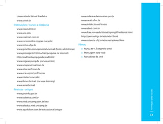 Universidade Virtual Brasileira                              www.saladeaulainterativa.pro.br
  www.univir.br                                                www.nead.ufmt.br
Instituições / cursos a distância                              www.intelecto.net/textos
  www.nead.ufmt.br                                             www.abed.com.br
  www.uoc.edu                                                  www.fcae.nova.edu/disted/spring97/editorial.html
  www.cead.net.com.br                                          http://penta.ufrgs.br/edu/edu1.html
  www.cursosonline.cogeae.pucsp.br                             www.cciencia.ufrj.br/educnet/eduead.htm
  www.virtus.ufpe.br                                         Filmes
  www.geocities.com/spmostafa/univali (fontes eletrônicas)     :: Nunca te vi. Sempre te amei
  www.prossiga.br/comoachar (pesquisa na internet)             :: Mensagem para você
  http://ead.fundap.sp.gov.br/ead.html                         :: Narradores de Javé
  www.cogeae.pucsp.br (cursos on line)
  www.unoparvirtual.com.br
  www.educasoft.com.br
  www.eca.usp.br/prof/morin
  www.intelecto.net/abt
  www.ibmec.br/ead (cursos e-learning)
  www.senai.br/ead
Revistas - artigos




                                                                                                                  Formação pela Escola
  www.proinfo.gov.br
  www.icoletiva.com.br
  www.nied.unicamp.com.br/oea
  www.teleduc.nied.unicamp.br
  www.aquifolium.com.br/educacional/artigos

                                                                                                                  33
 