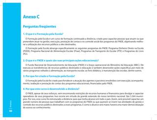 Anexo C
         Perguntas freqüentes

         1. O que é o Formação pela Escola?
            O Formação pela Escola é um curso de formação continuada a distância, criado para capacitar pessoas que atuam ou que
         pretendem atuar na gestão, execução, prestação de contas e no controle social dos programas do FNDE, objetivando melho-
         rar a utilização dos recursos públicos a eles destinados.
            O Formação pela Escola abrange especificamente os seguintes programas do FNDE: Programa Dinheiro Direto na Escola
         (PDDE), Programa Nacional de Alimentação Escolar (Pnae), Programas de Transporte do Escolar (PTE) e Programas do Livro
         (PLi).

         2. O que é o FNDE e quais são suas principais ações educacionais?
            O Fundo Nacional de Desenvolvimento da Educação (FNDE) é o braço operacional do Ministério da Educação (MEC). Ele
         executa as transferências de recursos públicos destinados à educação e também desenvolve ações específicas por meio de
         vários programas voltados à alimentação, ao transporte escolar, ao livro didático, à manutenção das escolas, dentre outros.

         3. Por que foi criado o Formação pela Escola?
           O Formação pela Escola foi criado para fortalecer a atuação dos agentes e parceiros envolvidos com execução, acompanha-
         mento, avaliação e prestação de contas dos programas educacionais, financiados pelo FNDE.

         4. Por que este curso é desenvolvido a distância?
            O FNDE, apesar de seus esforços, vem encontrando restrições de recursos humanos e financeiros para divulgar e capacitar
         operadores de seus programas. Isso ocorre em virtude da grande extensão do nosso território nacional. São 5.564 municí-
         pios. Por isso, esse curso foi estruturado a distância: para que tenha alcance em todo o país. Assim, será possível capacitar um
         grande número de pessoas que trabalham com os programas do FNDE ou que queiram se inserir nas atividades de gestão e
Anexos




         controle dos recursos públicos destinados a esses programas. E como o alcance será maior, haverá uma maior democratização
         do acesso ao conhecimento.
40
 