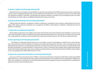 5. Qual é o objetivo do Formação pela Escola?
   Especificamente, este programa visa possibilitar aos gestores dos programas do FNDE formação especial para o desempe-
nho da correta e adequada aplicação dos recursos financeiros do Fundo, bem como estimular o exercício do controle social
nos programas escolares e aumentar a participação dos gestores estaduais, municipais e da comunidade escolar nas instân-
cias decisórias, de modo a elevar a qualidade da gestão democrática nas escolas.

6. Quem poderá participar do Formação pela Escola?
  Poderão participar gestores, conselheiros, diretores, professores, merendeiras, pais de alunos, representantes da comuni-
dade, enfim, todas as pessoas envolvidas com os programas do FNDE e interessadas em melhorar a utilização dos recursos
públicos na educação.

7. Quais são os estados participantes?
   Na fase piloto, participaram seis estados: Ceará, Goiás, Piauí, Rio de Janeiro, Rio Grande do Sul e Rondônia, com sete muni-
cípios cada. Atualmente, todos os estados do país estão participando do programa e o número de municípios varia de acordo
com a quantidade de escolas de ensino fundamental e médio que atendem mais de 150 e 300 alunos respectivamente.

8. Como participar do Formação pela Escola?
      Inicialmente o interessado deverá observar se a sua cidade é uma das contempladas no estado. Esta e outras informa-
ções, como prazos de matrícula, poderão ser obtidas na secretaria de educação do município. Caso o município seja um dos
participantes do programa, o cursista deverá preencher uma ficha de pré-matrícula junto à secretaria municipal de educação.
Na época apropriada, a secretaria efetivará a matrícula dos cursistas. Lembramos que qualquer pessoa pode pretender par-
ticipar do Formação pela Escola como cursista, desde que desempenhe ou pretenda desempenhar atividades relacionadas a
um ou mais programas do FNDE (PDDE, Pnae, PTE e PLi).




                                                                                                                                  Formação pela Escola
9. Quem são os parceiros envolvidos no Formação pela Escola?
   Esse curso é fruto de uma parceria entre o FNDE e a Secretaria de Educação a Distância do Ministério da Educação (SEED/
MEC). Além disso, a consecução do Formação pela Escola está baseada em um modelo de intensa colaboração e trabalho em
rede com os estados e os municípios. O sucesso do desenvolvimento do programa se deve, em grande parte, à colaboração e
apoio dos sistemas educacionais parceiros.

                                                                                                                                  41
 