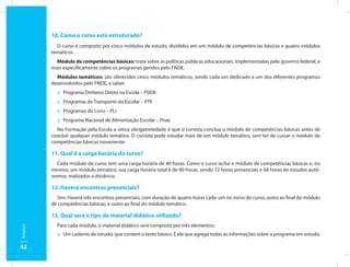 10. Como o curso está estruturado?
           O curso é composto por cinco módulos de estudo, divididos em um módulo de competências básicas e quatro módulos
         temáticos.
           Módulo de competências básicas: trata sobre as políticas públicas educacionais, implementadas pelo governo federal, e
         mais especificamente sobre os programas geridos pelo FNDE.
           Módulos temáticos: são oferecidos cinco módulos temáticos, sendo cada um dedicado a um dos diferentes programas
         desenvolvidos pelo FNDE, a saber:
           :: Programa Dinheiro Direto na Escola – PDDE
           :: Programas de Transporte do Escolar – PTE
           :: Programas do Livro – PLi
           :: Programa Nacional de Alimentação Escolar – Pnae
           No Formação pela Escola a única obrigatoriedade é que o cursista conclua o módulo de competências básicas antes de
         concluir qualquer módulo temático. O cursista pode estudar mais de um módulo temático, sem ter de cursar o módulo de
         competências básicas novamente.

         11. Qual é a carga horária do curso?
           Cada módulo do curso tem uma carga horária de 40 horas. Como o curso inclui o módulo de competências básicas e, no
         mínimo, um módulo temático, sua carga horária total é de 80 horas, sendo 12 horas presenciais e 68 horas de estudos autô-
         nomos, realizados a distância.

         12. Haverá encontros presenciais?
           Sim. Haverá três encontros presenciais, com duração de quatro horas cada: um no início do curso; outro ao final do módulo
         de competências básicas; e outro ao final do módulo temático.

         13. Qual será o tipo de material didático utilizado?
           Para cada módulo, o material didático será composto por três elementos:
Anexos




           :: Um caderno de estudo, que contém o texto básico. É ele que agrega todas as informações sobre o programa em estudo,

42
 