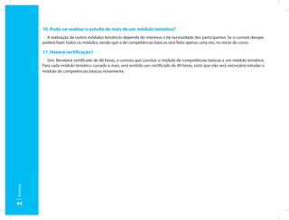 16. Pode-se realizar o estudo de mais de um módulo temático?
           A realização de outros módulos temáticos depende do interesse e da necessidade dos participantes. Se o cursista desejar,
         poderá fazer todos os módulos, sendo que o de competências básicas será feito apenas uma vez, no início do curso.

         17. Haverá certificação?
           Sim. Receberá certificado de 80 horas, o cursista que concluir o módulo de competências básicas e um módulo temático.
         Para cada módulo temático cursado a mais, será emitido um certificado de 40 horas, visto que não será necessário estudar o
         módulo de competências básicas novamente.
Anexos




44
 