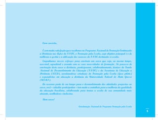 Caro cursista,

  É com muita satisfação que o recebemos no Programa Nacional de Formação Continuada
a Distância nas Ações do FNDE, o Formação pela Escola, cujo objetivo principal é o de
melhorar a gestão e a utilização dos recursos do FNDE destinados à escola.
  Empenhamos nossos esforços para construir um curso que seja, ao mesmo tempo,
acessível, agradável e coerente com as suas necessidades de formação. No processo de
construção deste curso a distância, participaram, colaborativamente, técnicos do Fundo
Nacional de Desenvolvimento da Educação (FNDE) e da Secretaria de Educação a
Distância (SEED), coordenadores estaduais do Formação pela Escola (fase piloto)
e especialistas em educação a distância da Universidade Federal de Mato Grosso
(UFMT).
   Ao reservar parte de seu tempo para o desenvolvimento das atividades propostas no
curso, você – cidadão participativo – tem muito a contribuir para a melhoria da qualidade
da educação brasileira, colaborando para tornar a escola de sua comunidade mais
atraente, acolhedora e inclusiva.

  Bom curso!

                                     Coordenação Nacional do Programa Formação pela Escola

                                                                                             5
 