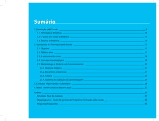 Sumário
1. Formação pela Escola _________________________________________________________________________ 9
   1.1. Formação a distância _____________________________________________________________________10
  1.2. O que é um curso a distância _______________________________________________________________11
  1.3. Estudar a distância _______________________________________________________________________13
2. A proposta do Formação pela Escola ____________________________________________________________17
  2.1. Objetivo _______________________________________________________________________________17
  2.2. Público-alvo ____________________________________________________________________________17
  2.3. A estrutura do curso ______________________________________________________________________18
  2.4. Concepção pedagógica ___________________________________________________________________18
  2.5. Metodologia e dinâmica de funcionamento __________________________________________________20
    2.5.1. Material didático _____________________________________________________________________21
    2.5.2. Encontros presenciais _________________________________________________________________21
    2.5.3. Tutoria _____________________________________________________________________________23
    2.5.4. Sistema de avaliação da aprendizagem ___________________________________________________24
3. Contatos importantes e calendário _____________________________________________________________28
4. Nossa conversa não se encerra aqui _____________________________________________________________32

Anexos ______________________________________________________________________________________35
  Atividade final do módulo ____________________________________________________________________37
  Organograma – níveis de gestão do Programa Formação pela Escola __________________________________39
  Perguntas freqüentes ________________________________________________________________________40
 