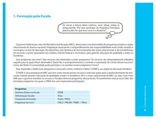 1. Formação pela Escola

                                                  Ao iniciar a leitura deste caderno, você, talvez, esteja se
                                                  perguntando: “Por que participar do Programa Formação
                                                  pela Escola? Por que esse curso é a distância?”




   O governo federal, por meio do Ministério da Educação (MEC), desenvolve uma diversidade de programas, projetos e ações
educacionais de alcance nacional. A legislação atual prevê o compartilhamento das responsabilidades entre União, estados e
municípios na área da educação. Ela determina uma dinâmica de funcionamento das ações educacionais e de transferências
de recursos, a serem repassados aos estados, Distrito Federal e municípios, para garantir educação de qualidade a todos os
brasileiros.
  Que programas são esses? Que recursos são destinados a esses programas? Os recursos são adequadamente utilizados
naquilo para os quais foram destinados? Quem faz o acompanhamento, o controle e a prestação de contas desses recursos?
Como são feitos? A comunidade pode participar e se envolver nesses programas? Como?
  Para responder a todas essas perguntas é necessário, antes, conhecer melhor o FNDE e seu papel na educação brasileira.
   O FNDE é uma autarquia do MEC que tem como missão prover recursos e executar ações para o desenvolvimento da edu-
cação, visando garantir educação de qualidade a todos os brasileiros. Ele é o braço operacional do MEC, ou seja, é por meio
dele que o governo transfere os recursos e fiscaliza diversos programas educacionais. Provavelmente você já ouviu falar dos
principais programas nos quais o FNDE tem uma importante participação:




                                                                                                                              Formação pela Escola
 Programas
 Dinheiro Direto na Escola                   PDDE
 Alimentação Escolar                         Pnae
 Transporte do Escolar                       Pnate / PNTE
 Programas do Livro                          PNLD / PNLEM / PNBE / PNLA


                                                                                                                                 9
 