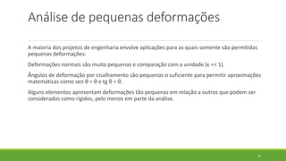 Análise de pequenas deformações
A maioria dos projetos de engenharia envolve aplicações para as quais somente são permitidas
pequenas deformações:
Deformações normais são muito pequenas e comparação com a unidade (ϵ << 1).
Ângulos de deformação por cisalhamento são pequenos o suficiente para permitir aproximações
matemáticas como sen θ = θ e tg θ = θ.
Alguns elementos apresentam deformações tão pequenas em relação a outros que podem ser
considerados como rígidos, pelo menos em parte da análise.
24
 