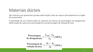 Materiais dúcteis
São materiais que apresentam grandes deformações antes da ruptura (principalmente na região
de escoamento)
A ductilidade de um material pode ser expressa em termos da porcentagem de alongamento
(deformação de ruptura em porcentagem) ou da porcentagem de redução de área:
31
 