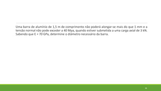 Uma barra de alumínio de 1,5 m de comprimento não poderá alongar-se mais do que 1 mm e a
tensão normal não pode exceder a 40 Mpa, quando estiver submetida a uma carga axial de 3 kN.
Sabendo que E = 70 GPa, determine o diâmetro necessário da barra.
38
 