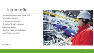 Introdução...
Equipamentos estáticos: o que são?
Por que estuda-los?
O que iremos aprender?
Trabalho “Braçal”, cálculos e
muitos exercícios;
Qual minha contribuição como
engenheiro mecânico?
VAMOS LÁ?
4
 