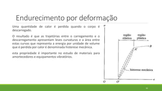 Endurecimento por deformação
Uma quantidade de calor é perdida quando o corpo é
descarregado.
O resultado é que as trajetórias entre o carregamento e o
descarregamento apresentam leves curvaturas e a área entre
estas curvas que representa a energia por unidade de volume
que é perdida por calor é denominada histerese mecânica.
esta propriedade é importante no estudo de materiais para
amortecedores e equipamentos vibratórios.
40
 