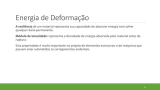 Energia de Deformação
A resiliência de um material representa sua capacidade de absorver energia sem sofrer
qualquer dano permanente.
Módulo de tenacidade: representa a densidade de energia absorvida pelo material antes da
ruptura.
Esta propriedade é muito importante no projeto de elementos estruturais e de máquinas que
possam estar submetidos as carregamentos acidentais.
42
 