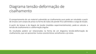 Diagrama tensão-deformação de
cisalhamento
O comportamento de um material submetido ao cisalhamento puro pode ser estudado a partir
de ensaios com corpos de prova na forma de tubos de parede fina submetidos a carga de torção.
A partir do torque e do ângulo de torção (medidos experimentalmente), pode-se calcular a
tensão de cisalhamento e a deformação angular.
Os resultados podem ser relacionados na forma de um diagrama tensão-deformação de
cisalhamento, que vai apresentar muitas características semelhantes a já vistas.
53
 
