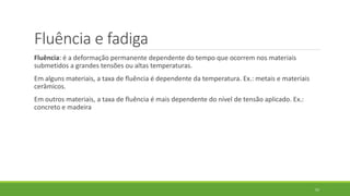 Fluência e fadiga
Fluência: é a deformação permanente dependente do tempo que ocorrem nos materiais
submetidos a grandes tensões ou altas temperaturas.
Em alguns materiais, a taxa de fluência é dependente da temperatura. Ex.: metais e materiais
cerâmicos.
Em outros materiais, a taxa de fluência é mais dependente do nível de tensão aplicado. Ex.:
concreto e madeira
57
 