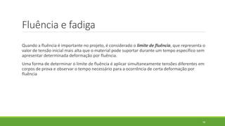 Fluência e fadiga
Quando a fluência é importante no projeto, é considerado o limite de fluência, que representa o
valor de tensão inicial mais alta que o material pode suportar durante um tempo específico sem
apresentar determinada deformação por fluência.
Uma forma de determinar o limite de fluência é aplicar simultaneamente tensões diferentes em
corpos de prova e observar o tempo necessário para a ocorrência de certa deformação por
fluência
58
 