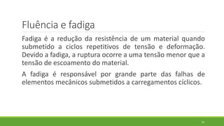 Fluência e fadiga
Fadiga é a redução da resistência de um material quando
submetido a ciclos repetitivos de tensão e deformação.
Devido a fadiga, a ruptura ocorre a uma tensão menor que a
tensão de escoamento do material.
A fadiga é responsável por grande parte das falhas de
elementos mecânicos submetidos a carregamentos cíclicos.
60
 