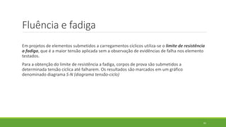 Fluência e fadiga
Em projetos de elementos submetidos a carregamentos cíclicos utiliza-se o limite de resistência
a fadiga, que é a maior tensão aplicada sem a observação de evidências de falha nos elemento
testados.
Para a obtenção do limite de resistência a fadiga, corpos de prova são submetidos a
determinada tensão cíclica até falharem. Os resultados são marcados em um gráfico
denominado diagrama S-N (diagrama tensão-ciclo)
61
 