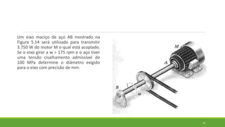 Um eixo maciço de aço AB mostrado na
Figura 5.14 será utilizado para transmitir
3.750 W do motor M o qual está acoplado.
Se o eixo girar a w = 175 rpm e o aço tiver
uma tensão cisalhamento admissível de
100 MPa determine o diâmetro exigido
para o eixo com precisão de mm.
76
 