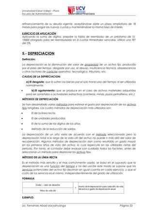 Universidad César Vallejo – Piura
Escuela de Administración Matemática Financiera
refinanciamiento de su deuda vigente, aceptándose darle un plazo ampliatorio de 18
meses para pagar las nuevas cuotas y manteniéndose la misma tasa de interés
EJERCICIO DE APLICACIÓN
Aplicando la suma de dígitos, prepare la tabla de reembolso de un préstamo de S/.
10000 otorgado para ser reembolsado en 6 cuotas trimestrales vencidas. Utilice una TET
del 5%.
5.- DEPRECIACION
Definición:
La depreciación es la disminución del valor de propiedad de un activo fijo, producido
por el paso del tiempo, desgaste por uso, el desuso, insuficiencia técnica, obsolescencia
u otros factores de carácter operativo, tecnológico, tributario, etc.
CAUSAS DE LA DEPRECIACION:
a) El desgaste: que lo sufren los bienes por el solo transcurso del tiempo al ser utilizados
normalmente.
• b) El agotamiento: que se produce en el caso de activos materiales adquiridos
para ser sometidos a actividades extractivas (canteras, minas, pozos petrolíferos, etc.)
MÈTODOS DE DEPRECIACIÒN
Se han desarrollado varios métodos para estimar el gasto por depreciación de los activos
fijos tangibles. Los cuatro métodos de depreciación más utilizados son:
• El de la línea recta.
• El de unidades producidas.
• El de la suma de los dígitos de los años.
• Método de la reducción de saldos.
La depreciación de un año varía de acuerdo con el método seleccionado pero la
depreciación total a lo largo de la vida útil del activo no puede ir más allá del valor de
recuperación. Algunos métodos de depreciación dan como resultado un gasto mayor
en los primeros años de vida del activo, lo cual repercute en las utilidades netas del
periodo. Por tanto, el contador debe evaluar con cuidado todos los factores, antes de
seleccionar un método para depreciar los activos fijos.
MÈTODO DE LA LÍNEA RECTA
Es el método más sencillo y el mas comúnmente usado, se basa en el supuesto que la
depreciación es una función del tiempo y no del uso.De este modo se supone que los
servicios potenciales del activo fijo declinan en igual cuantía en cada ejercicio, y que el
costo de los servicios es el mismo, independientemente del grado de utilización.
FORMULA:
EJEMPLO:
Lic. Fernando Abad Llacsahuanga Página 22
 