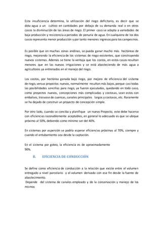 Esta insuficiencia determina, la utilización del riego deficitario, es decir que se
dota agua a un cultivo en cantidades por debajo de su demanda real o en otros
casos la disminución de las áreas de riego. El primer caso se adapta a variedades de
baja producción y resistencia a periodos de penuria de agua. En cualquiera de los dos
casos representa menor producción y por tanto menores ingresos para los campesinos.
Es posible que en muchas zonas andinas, se pueda ganar mucho más hectáreas de
riego, mejorando la eficiencia de los sistemas de riego existentes, que construyendo
nuevos sistemas. Además se tiene la ventaja que los costos, en estos casos resultan
menores que en las nuevas irrigaciones y se está abasteciendo de más agua a
agricultores ya entrenados en el manejo del riego.
Los costos, por hectárea ganada bajo riego, por mejora de eficiencia del sistema
de riego, versus proyectos nuevos, normalmente resultan más bajos,porque casitodas
las posibilidades sencillas para riego, ya fueron ejecutadas, quedando en todo caso,
como proyectos nuevos, concepciones más complicadas y costosas, sean estos con
embalses, trasvase de cuencas, canales principales largos y costosos, etc. Raramente
se ha dejado de construir un proyecto de concepción simple.
Por otro lado, cuando se conciba y planifique un nuevo Proyecto, este debe hacerse
con eficiencias razonablemente aceptables, en general lo adecuado es que se ubique
próximo al 50%, debiendo como mínimo ser del 40%.
En sistemas por aspersión se podría esperar eficiencias próximas al 70%, siempre y
cuando el entubamiento sea desde la captación.
En el sistema por goteo, la eficiencia es de aproximadamente
90%.
B. EFICIENCIA DE CONDUCCIÓN
Se define como eficiencia de conducción a la relación que existe entre el volumen
entregado a nivel parcelario y el volumen derivado con ese fin desde la fuente de
abastecimiento.
Depende del sistema de canales empleado y de la conservación y manejo de los
mismos
 