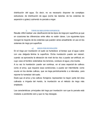 distribución del agua. Es decir, no es necesario disponer de complejas
estructuras de distribución de agua (como las tuberías de los sistemas de
aspersión o goteo) cubriendo la parcela a regar.
2. TIPOS DE RIEGOPOR SUPERFICIE:
Resulta difícil realizar una clasificación de los tipos de riego por superficie ya que
en ocasiones las diferencias entre ellos no están claras. Los siguientes tipos
recogen la mayoría de los sistemas que pueden verse actualmente en uso en los
sistemas de riego por superficie
a) RIEGO POR INUNDACIÓN
En el riego por inundación el suelo se humedece al tiempo que el agua cubre
con una delgada lámina la superficie. Dicha inundación puede ser natural,
cuando se aprovecha la elevación de nivel de los ríos o puede ser artificial, en
cuyo caso el hombre sistematiza los terrenos, conduce el agua y los inunda.
A su vez la inundación puede ser continua, en el caso especial de cultivos
como el arroz, que requiere esas condiciones; o puede ser intermitente como
ocurre en los demás cultivos, que se riega periódicamente o a intervalos, para
reponer la humedad del suelo.
Dado que el arroz y los cultivos forrajeros representan la mayor parte del área
cultivada e irrigada del mundo, la inundación es el método de riego más
empleado.
Las características principales del riego por inundación son que la parcela está
nivelada a pendiente cero y que no hay desagüe.
 