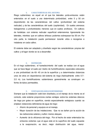 1. CARACTERÍSTICAS DEL SISTEMA
Riego subterráneo es aquel en el que los laterales porta-emisores están
enterrados en el suelo a una determinada profundidad, entre 5 y 50 cm
dependiendo de las características del cultivo (profundidad del sistema
radicular) y de las características del suelo (capilaridad). En suelos arenosos
trabajaremos a profundidades menores que en suelos arcillosos. En cultivos
de hortalizas con sistema radicular superficial enterraremos ligeramente los
laterales, mientras que en cultivos leñosos podemos sobrepasar los 50 cm. Por
otra parte, la instalación puede permanecer durante años o recogerse e
instalarse en cada cultivo.
El sistema debe ser adaptado y diseñado según las características propias del
cultivo y el lugar donde se va a desarrollar.
2. DEFINICION
En el riego subterráneo, el humedecimiento del suelo se realiza con el agua
que se hace llegar al suelo por medio de humidificadores especiales colocados
a una profundidad de 40- 45 cm de la superficie y a determinadas distancias
unos de otros en dependencia del sistema de riego (habitualmente entre 0.7-
2.0 m). Los humidificadores subterráneos generalmente se construyen en
forma de tubos permeables.
3. VENTAJAS DELRIEGOSUBTERRÁNEO
Siempre que la instalación esté bien diseñada y si el manejo de la misma es el
correcto, este sistema proporciona ciertas ventajas sobre los sistemas clásicos
de riego por goteo en superficie, siendo especialmente ventajosos cuando se
emplean dotaciones deficitarias de agua de riego:
• Ahorro de personal y equipos en el manejo.
• Mayor duración de las instalaciones. Que no se dañan por la acción de
las radiaciones solares y sufren menos ataques.
• Aumento de la eficiencia del riego. Por el hecho de estar enterrados los
emisores evitamos que el agua este en la superficie del suelo expuesta
a la evaporación, es decir, mejor distribución del agua, menor
 