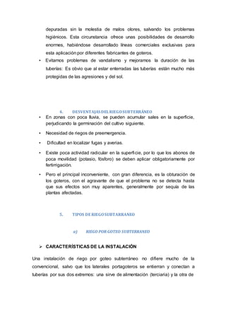 depuradas sin la molestia de malos olores, salvando los problemas
higiénicos. Esta circunstancia ofrece unas posibilidades de desarrollo
enormes, habiéndose desarrollado líneas comerciales exclusivas para
esta aplicación por diferentes fabricantes de goteros.
• Evitamos problemas de vandalismo y mejoramos la duración de las
tuberías: Es obvio que al estar enterradas las tuberías están mucho más
protegidas de las agresiones y del sol.
4. DESVENTAJAS DELRIEGOSUBTERRÁNEO
• En zonas con poca lluvia, se pueden acumular sales en la superficie,
perjudicando la germinación del cultivo siguiente.
• Necesidad de riegos de preemergencia.
• Dificultad en localizar fugas y averias.
• Existe poca actividad radicular en la superficie, por lo que los abonos de
poca movilidad (potasio, fósforo) se deben aplicar obligatoriamente por
fertirrigación.
• Pero el principal inconveniente, con gran diferencia, es la obturación de
los goteros, con el agravante de que el problema no se detecta hasta
que sus efectos son muy aparentes, generalmente por sequía de las
plantas afectadas.
5. TIPOS DE RIEGOSUBTARRANEO
a) RIEGO POR GOTEO SUBTERRANEO
 CARACTERÍSTICAS DE LA INSTALACIÓN
Una instalación de riego por goteo subterráneo no difiere mucho de la
convencional, salvo que los laterales portagoteros se entierran y conectan a
tuberías por sus dos extremos: una sirve de alimentación (terciaria) y la otra de
 