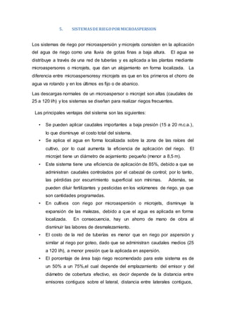 5. SISTEMAS DE RIEGOPORMICROASPERSION
Los sistemas de riego por microaspersión y microjets consisten en la aplicación
del agua de riego como una lluvia de gotas finas a baja altura. El agua se
distribuye a través de una red de tuberías y es aplicada a las plantas mediante
microaspersores o microjets, que dan un alojamiento en forma localizada. La
diferencia entre microaspersoresy microjets es que en los primeros el chorro de
agua va rotando y en los últimos es fijo o de abanico.
Las descargas normales de un microaspersor o microjet son altas (caudales de
25 a 120 l/h) y los sistemas se diseñan para realizar riegos frecuentes.
Las principales ventajas del sistema son las siguientes:
• Se pueden aplicar caudales importantes a baja presión (15 a 20 m.c.a.),
lo que disminuye el costo total del sistema.
• Se aplica el agua en forma localizada sobre la zona de las raíces del
cultivo, por lo cual aumenta la eficiencia de aplicación del riego. El
microjet tiene un diámetro de aojamiento pequeño (menor a 8,5 m).
• Este sistema tiene una eficiencia de aplicación de 85%, debido a que se
administran caudales controlados por el cabezal de control; por lo tanto,
las pérdidas por escurrimiento superficial son mínimas. Además, se
pueden diluir fertilizantes y pesticidas en los volúmenes de riego, ya que
son cantidades programadas.
• En cultivos con riego por microaspersión o microjets, disminuye la
expansión de las malezas, debido a que el agua es aplicada en forma
localizada. En consecuencia, hay un ahorro de mano de obra al
disminuir las labores de desmalezamiento.
• El costo de la red de tuberías es menor que en riego por aspersión y
similar al riego por goteo, dado que se administran caudales medios (25
a 120 l/h), a menor presión que la aplicada en aspersión.
• El porcentaje de área bajo riego recomendado para este sistema es de
un 50% a un 75%,el cual depende del emplazamiento del emisor y del
diámetro de cobertura efectivo, es decir depende de la distancia entre
emisores contiguos sobre el lateral, distancia entre laterales contiguos,
 
