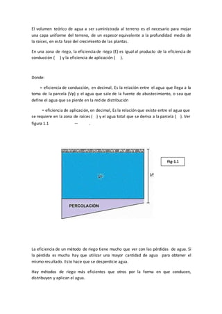 El volumen teórico de agua a ser suministrada al terreno es el necesario para mojar
una capa uniforme del terreno, de un espesor equivalente a la profundidad media de
la raíces, en esta fase del crecimiento de las plantas.
En una zona de riego, la eficiencia de riego (E) es igual al producto de la eficiencia de
conducción ( ) y la eficiencia de aplicación ( ).
Donde:
= eficiencia de conducción, en decimal, Es la relación entre el agua que llega a la
toma de la parcela (Vp) y el agua que sale de la fuente de abastecimiento, o sea que
define el agua que se pierde en la red de distribución
= eficiencia de aplicación, en decimal, Es la relación que existe entre el agua que
se requiere en la zona de raíces ( ) y el agua total que se deriva a la parcela ( ). Ver
figura 1.1 .
Fig-1.1
La eficiencia de un método de riego tiene mucho que ver con las pérdidas de agua. Si
la pérdida es mucha hay que utilizar una mayor cantidad de agua para obtener el
mismo resultado. Esto hace que se desperdicie agua.
Hay métodos de riego más eficientes que otros por la forma en que conducen,
distribuyen y aplican el agua.
 