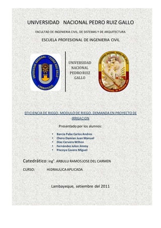 UNIVERSIDAD NACIONAL PEDRO RUIZ GALLO
FACULTAD DE INGENIERIA CIVIL, DE SISTEMAS Y DE ARQUITECTURA
ESCUELA PROFESIONAL DE INGENIERIA CIVIL
UNIVERSIDAD
NACIONAL
PEDRORUIZ
GALLO
EFICIENCIA DE RIEGO. MODULO DE RIEGO. DEMANDA EN PROYECTO DE
IRRIGACION
Presentado por los alumnos:
 Barcia Pebe Carlos Andres
 Chero Damian Juan Manuel
 Díaz Cervera Wilton
 Fernández Julon Jimmy
 Piscoya Cavero Miguel
Catedrático:ingo
. ARBULU RAMOSJOSEDEL CARMEN
CURSO: HIDRAULICAAPLICADA
Lambayeque, setiembre del 2011
 