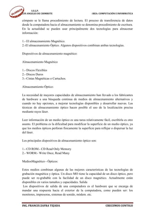 I.E.G.P.
LOS ANGELES DE CHIMBOTE                                 ÁREA: COMPUTACIÓN E INFORMATICA


cómputo se le llama procedimiento de lectura. El proceso de transferencia de datos
desde la computadora hacia el almacenamiento se denomina procedimiento de escritura.
En la actualidad se pueden usar principalmente dos tecnologías para almacenar
información:

1.- El almacenamiento Magnético.
2.-El almacenamiento Óptico. Algunos dispositivos combinan ambas tecnologías.

Dispositivos de almacenamiento magnético:

Almacenamiento Magnético

1.- Discos Flexibles
2.- Discos Duros
3.- Cintas Magnéticas o Cartuchos.

Almacenamiento Óptico:

La necesidad de mayores capacidades de almacenamiento han llevado a los fabricantes
de hardware a una búsqueda continua de medios de almacenamiento alternativos y
cuando no hay opciones, a mejorar tecnologías disponibles y desarrollar nuevas. Las
técnicas de almacenamiento óptico hacen posible el uso de la localización precisa
mediante rayos láser.

Leer información de un medio óptico es una tarea relativamente fácil, escribirla es otro
asunto. El problema es la dificultad para modificar la superficie de un medio óptico, ya
que los medios ópticos perforan físicamente la superficie para reflejar o dispersar la luz
del láser.

Los principales dispositivos de almacenamiento óptico son:

1.- CD ROM.- CD Read Only Memory
2.- WORM.- Write Once, Read Many

MediosMagnético - Ópticos:

Estos medios combinan algunas de las mejores características de las tecnologías de
grabación magnética y óptica. Un disco MO tiene la capacidad de un disco óptico, pero
puede ser re-grabable con la facilidad de un disco magnético. Actualmente están
disponibles en varios tamaños y capacidades. Salida
 Los dispositivos de salida de una computadora es el hardware que se encarga de
mandar una respuesta hacia el exterior de la computadora, como pueden ser: los
monitores, impresoras, sistemas de sonido, módem. etc.


ING. FRANCIS ZAFRA TEJADA                                          CRECEMOS CONTIGO
 