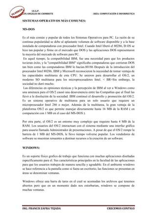 I.E.G.P.
LOS ANGELES DE CHIMBOTE                                  ÁREA: COMPUTACIÓN E INFORMATICA


SISTEMAS OPERATIVOS MÁS COMUNES:

MS-DOS

Es el más común y popular de todos los Sistemas Operativos para PC. La razón de su
continua popularidad se debe al aplastante volumen de software disponible y a la base
instalada de computadoras con procesador Intel. Cuando Intel liberó el 80286, D OS se
hizo tan popular y firme en el mercado que DOS y las aplicaciones DOS representaron
la mayoría del mercado de software para PC.
 En aquel tiempo, la compatibilidad IBM, fue una necesidad para que los productos
tuvieran éxito, y la "compatibilidad IBM" significaba computadoras que corrieran DOS
tan bien como las computadoras IBM lo hacían.80186 Después de la introducción del
procesador Intel 80286, IBM y Microsoft reconocieron la necesidad de tomar ventaja de
las capacidades multitarea de esta CPU. Se unieron para desarrollar el OS/2, un
moderno SO multitarea para los microprocesadores Intel. < BR>Sin embargo, la
sociedad no duró mucho.
 Las diferencias en opiniones técnicas y la percepción de IBM al ver a Windows como
una amenaza para el OS/2 causó una desavenencia entre las Compañías que al final las
llevó a la disolución de la sociedad. IBM continuó el desarrollo y promoción del OS/2.
Es un sistema operativo de multitarea para un solo usuario que requiere un
microprosesador Intel 286 o mejor. Además de la multitarea, la gran ventaja de la
plataforma OS/2 es que permite manejar directamente hasta 16 MB de la RAM ( en
comparación con 1 MB en el caso del MS-DOS ).

Por otra parte, el OS/2 es un entorno muy complejo que requiere hasta 4 MB de la
RAM. Los usuarios del OS/2 interactuan con el sistema mediante una interfaz gráfica
para usuario llamada Administrador de presentaciones. A pesar de que el OS/2 rompe la
barrera de 1 MB del MS-DOS, le llevo tiempo volverse popular. Los vendedores de
software se muestran renuentes a destinar recursos a la creación de un software.

WINDOWS:

Es un soporte físico grafico de trabajo que funciona con muchas aplicaciones diseñadas
específicamente para el. Sus características principales en la facultad de las aplicaciones
para que los usuarios trabajen de manera sencilla y agradable. En el ambiente windows
se hace referencia a la pantalla como si fuera un escritorio, las funciones se presentan en
áreas se denominan ventanas.

Windows ofrece una barra de tares en el cual se acomodan los archivos que tenemos
abiertos pero que en un momento dado nos estorbarian, windows se compone de
muchas ventanas.




ING. FRANCIS ZAFRA TEJADA                                           CRECEMOS CONTIGO
 