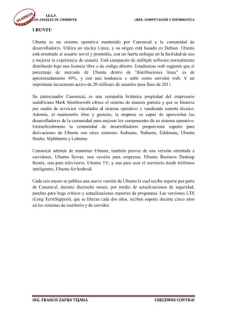 I.E.G.P.
LOS ANGELES DE CHIMBOTE                                ÁREA: COMPUTACIÓN E INFORMATICA


UBUNTU

Ubuntu es un sistema operativo mantenido por Canonical y la comunidad de
desarrolladores. Utiliza un núcleo Linux, y su origen está basado en Debian. Ubuntu
está orientado al usuario novel y promedio, con un fuerte enfoque en la facilidad de uso
y mejorar la experiencia de usuario. Está compuesto de múltiple software normalmente
distribuido bajo una licencia libre o de código abierto. Estadísticas web sugieren que el
porcentaje de mercado de Ubuntu dentro de "distribuciones linux" es de
aproximadamente 49%, y con una tendencia a subir como servidor web. Y un
importante incremento activo de 20 millones de usuarios para fines de 2011.

Su patrocinador Canonical, es una compañía británica propiedad del empresario
sudafricano Mark Shuttleworth ofrece el sistema de manera gratuita y que se financia
por medio de servicios vinculados al sistema operativo y vendiendo soporte técnico.
Además, al mantenerlo libre y gratuito, la empresa es capaz de aprovechar los
desarrolladores de la comunidad para mejorar los componentes de su sistema operativo.
Extraoficialmente la comunidad de desarrolladores proporciona soporte para
derivaciones de Ubuntu con otros entornos: Kubuntu, Xubuntu, Edubuntu, Ubuntu
Studio, Mythbuntu y Lubuntu.

Canonical además de mantener Ubuntu, también provee de una versión orientada a
servidores, Ubuntu Server, una versión para empresas, Ubuntu Business Desktop
Remix, una para televisores, Ubuntu TV, y una para usar el escritorio desde teléfonos
inteligentes, Ubuntu forAndroid.

Cada seis meses se publica una nueva versión de Ubuntu la cual recibe soporte por parte
de Canonical, durante dieciocho meses, por medio de actualizaciones de seguridad,
parches para bugs críticos y actualizaciones menores de programas. Las versiones LTS
(Long TermSupport), que se liberan cada dos años, reciben soporte durante cinco años
en los sistemas de escritorio y de servidor.




ING. FRANCIS ZAFRA TEJADA                                          CRECEMOS CONTIGO
 