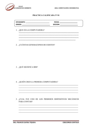 I.E.G.P.
LOS ANGELES DE CHIMBOTE                                         ÁREA: COMPUTACIÓN E INFORMATICA




                             PRACTICA CALIFICADA Nº 01


   ESTUDIANTE: ____________________________                    FECHA: _____________________
   GRADO: _________________________________                   SECCION: _____________________


   1. ¿QUE ES LA COMPUTADORA?
      -------------------------------------------------------------------------------------------------
      -------------------------------------------------------------------------------------------------
      -------------------------------------------------------------------------------------------------
      --------------------------------------------------------------------------------------------

   2. ¿CUÁNTAS GENERACIONES DE EXISTEN?




   3. ¿QUÉ SIGNIFICA IBM?




   4. ¿QUIÉN CREO LA PRIMERA COMPUTADORA?
      ________________________________________________________________
      ________________________________________________________________
      ________________________________________________________________
      ________________________________________________________________


   5. ¿CUAL FUE UNO DE LOS PRIMEROS DISPOSITIVOS MECÁNICOS
      PARA CONTAR?
      ________________________________________________________________
      ________________________________________________________________
      ________________________________________________________________
      ________________________________________________________________




ING. FRANCIS ZAFRA TEJADA                                                    CRECEMOS CONTIGO
 