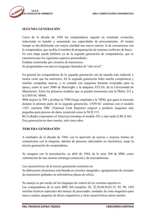 I.E.G.P.
LOS ANGELES DE CHIMBOTE                                ÁREA: COMPUTACIÓN E INFORMATICA




SEGUNDA GENERACIÓN

Cerca de la década de 1960 las computadoras seguían en constante evolución,
reduciendo su tamaño y aumentado sus capacidades de procesamiento. Al mismo
tiempo se iba definiendo con mayor claridad una nueva ciencia: la de comunicarse con
la computadora, que recibía el nombre de programación de sistemas (software de base).
En esta etapa puede hablarse ya de la segunda generación de computadoras, que se
caracteriza por los siguientes aspectos primordiales.
Estaban construidas por circuitos de transistores.
Se programaban con nuevos lenguajes llamados de “alto nivel”.

En general las computadoras de la segunda generación son de tamaño más reducido y
menor costo que las anteriores. En la segunda generación hubo mucha competencia y
muchas compañías nuevas, y se contaba con maquinas bastante avanzadas para su
época, como la serie 5000 de Burroughs y la máquina ATLAS, de la Universidad de
Manchester. Entre los primeros modelos que se pueden mencionar esta la Philco 212 y
la UNIVAC M460.
IBM mejoro la 709 y produjo la 7090 (luego ampliada a la 7094), que gano el mercado
durante la primera parte de la segunda generación. UNIVAC continuo con el modelo
1107, mientras NRC (National Cash Register) empezó a producir maquinas más
pequeñas para proceso de datos comercial como la NCR 315.
RCA (Radio corporation of America) introdujo el modelo 501 y más tarde el RCA 601.
Esta generación no duro mucho, solo cinco años.

TERCERA GENERACIÓN

A mediados de la década de 1960, con la aparición de nuevas y mejores formas de
comunicarse con la máquina, además de procesos adicionales en electrónica, surge la
tercera generación de computadoras.

Se inaugura con la presentación, en abril de 1964, de la serie 360 de IBM, como
culminación de una enorme estrategia comercial y de mercadotecnia.

Las características de la tercera generación consisten en:
Su fabricación electrónica está basada en circuitos integrados: agrupamiento de circuitos
de transistores grabados en milimétricas placas de silicio.

Su manejo es por medio de los lenguajes de control de los sistemas operativos.
Las computadoras de la serie IBM 360 (modelos 20, 22,30,40,50,65,75, 85, 90, 195)
incluían técnicas especiales del manejo de procesador, unidades de cinta magnética para
nueve canales, paquetes de discos magnéticos y otras características ahora usuales.


ING. FRANCIS ZAFRA TEJADA                                          CRECEMOS CONTIGO
 