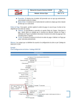 Manual de Usuario Sistema SIGESP
Módulo: Activos Fijos

Pág.:
10 de 81
Rev. Nº 00

Proveedor: El sistema trae el nombre del proveedor una vez que aya anteriormente
seleccionado la orden de compra.
Monto Orden: El sistema trae el monto total de la orden de compra que tiene relación
del bien que va a seleccionar.
Orden de Pago: Esta opción permite registrar la orden de pago en caso de que el activo no fue
adquirido por una orden de compra.
Numero: Su procediendo es parecido a la opción Orden de Compra. Seleccione la
lupa donde abrirá un catalogo que le mostrara las diferente Ordenes de Pago o
Solicitudes de Pago el cual deberá seleccionar el numero de la orden de pago que esta
asociado al bien a registrar.
Fecha: El sistema le mostrara la fecha de la orden de pago o Solicitud de Pago que
usted selecciono anteriormente.
Observe: Los campos que se delimitan de acuerdo si la configuración de activo es por Catalogo de
SIGECOF O CGR:
Ejemplo
Caso Configuración de Activos: Catálogo SIGECOF

Observe que el registro de activos se
esta realizando solo con las
opciones correspondientes del
catálogo de SIGECOF

Elaborado Por:
T.S.U. Larry Liberón
A.D.S Teresa Andrade
Firma

Revisado Por :
Firma:

Aprobado Por:
Firma:

 