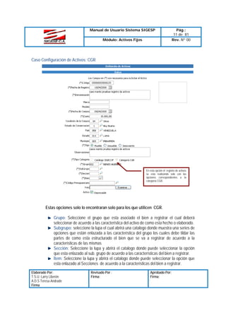 Manual de Usuario Sistema SIGESP
Módulo: Activos Fijos

Pág.:
11 de 81
Rev. Nº 00

Caso Configuración de Activos: CGR

En esta opción el registro de activos
se esta realizando solo con las
opciones correspondientes a la
categoría CGR.

Estas opciones solo lo encontraran solo para los que utilicen CGR.
Grupo: Seleccione el grupo que esta asociado el bien a registrar el cual deberá
seleccionar de acuerdo a las característica del activo de como esta hecho o elaborado.
Subgrupo: seleccione la lupa el cual abrirá una catalogo donde muestra una series de
opciones que están enlazada a las característica del grupo los cuales debe tildar las
partes de como esta estructurado el bien que se va a registrar de acuerdo a la
características de las mismas
Sección: Seleccione la lupa y abrirá el catalogo donde puede seleccionar la opción
que esta enlazado al sub. grupo de acuerdo a las características del bien a registrar.
Ítem: Seleccione la lupa y abrirá el catalogo donde puede seleccionar la opción que
esta enlazado al Secciones de acuerdo a la características del bien a registrar.
Elaborado Por:
T.S.U. Larry Liberón
A.D.S Teresa Andrade
Firma

Revisado Por :
Firma:

Aprobado Por:
Firma:

 