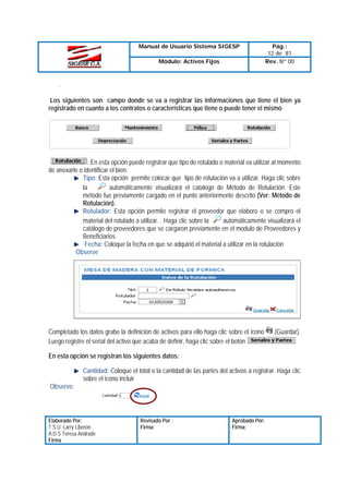 Manual de Usuario Sistema SIGESP
Módulo: Activos Fijos

Pág.:
12 de 81
Rev. Nº 00

.
Los siguientes son campo donde se va a registrar las informaciones que tiene el bien ya
registrado en cuanto a los contratos o características que tiene o puede tener el mismo

: En esta opción puede registrar que tipo de rotulado o material va utilizar al momento
de anexarle o identificar el bien.
Tipo: Esta opción permite colocar que tipo de rotulación va a utilizar. Haga clic sobre
automáticamente visualizará el catalogo de Método de Rotulación. Este
la
método fue previamente cargado en el punto anteriormente descrito (Ver: Método de
Rotulación).
Rotulador: Esta opción permite registrar el proveedor que elaboro o se compro el
material del rotulado a utilizar. . Haga clic sobre la
automáticamente visualizará el
catálogo de proveedores que se cargaron previamente en el modulo de Proveedores y
Beneficiarios
Fecha: Coloque la fecha en que se adquirió el material a utilizar en la rotulación
Observe

Completado los datos grabe la definición de activos para ello haga clic sobre el icono
Luego registre el serial del activo que acaba de definir, haga clic sobre el botón

(Guardar).

En esta opción se registran los siguientes datos:
Cantidad: Coloque el total o la cantidad de las partes del activos a registrar. Haga clic
sobre el icono incluir
Observe:

Elaborado Por:
T.S.U. Larry Liberón
A.D.S Teresa Andrade
Firma

Revisado Por :
Firma:

Aprobado Por:
Firma:

 
