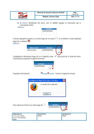 Manual de Usuario Sistema SIGESP
Módulo: Activos Fijos

Pág.:
14 de 81
Rev. Nº 00

ID Activo: Identificador del activo, este es editable agregue la numeración que le
corresponde al bien.
Observe:

Si desea agregarle las partes a un activo haga clic en nuevo (
haga clic en eliminar ( ).
Observe:

), si va eliminar el serial registrado

Completada la información haga clic en el siguiente icono
Cancelar para suspender el registro del mismo

para procesar el serial del activo.

Si guardó correctamente

muestra el siguiente mensaje

Para colocar las Parte de un activo haga clic

Elaborado Por:
T.S.U. Larry Liberón
A.D.S Teresa Andrade
Firma

Revisado Por :
Firma:

Aprobado Por:
Firma:

 
