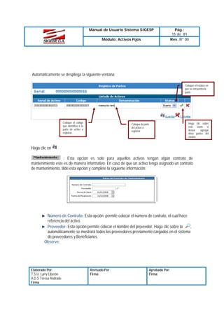Manual de Usuario Sistema SIGESP
Módulo: Activos Fijos

Pág.:
15 de 81
Rev. Nº 00

Automáticamente se despliega la siguiente ventana
Coloque el estatus en
que se encuentra la
parte

Coloque el código
que identifica a la
parte de activo a
registrar.

Coloque la parte
del activo a
registrar

Haga clic sobre
este icono si
desea
agregar
otras partes del
equipo

Haga clic en
: Esta opción es solo para aquellos activos tengan algún contrato de
mantenimiento este es de manera informativo. En caso de que un activo tenga asignado un contrato
de mantenimiento, tilde esta opción y complete la siguiente información:

Número de Contrato: Esta opción permite colocar el número de contrato, el cual hace
referencia del activo.
Proveedor: Esta opción permite colocar el nombre del proveedor. Haga clic sobre la
,
automáticamente se mostrará todos los proveedores previamente cargados en el sistema
de proveedores y Beneficiarios.
Observe:

Elaborado Por:
T.S.U. Larry Liberón
A.D.S Teresa Andrade
Firma

Revisado Por :
Firma:

Aprobado Por:
Firma:

 