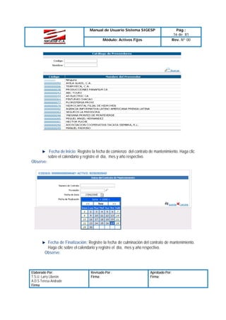 Manual de Usuario Sistema SIGESP
Módulo: Activos Fijos

Pág.:
16 de 81
Rev. Nº 00

Fecha de Inicio: Registre la fecha de comienzo del contrato de mantenimiento. Haga clic
sobre el calendario y registre el día, mes y año respectivo.
Observe:

Fecha de Finalización: Registre la fecha de culminación del contrato de mantenimiento.
Haga clic sobre el calendario y registre el día, mes y año respectivo.
Observe:

Elaborado Por:
T.S.U. Larry Liberón
A.D.S Teresa Andrade
Firma

Revisado Por :
Firma:

Aprobado Por:
Firma:

 