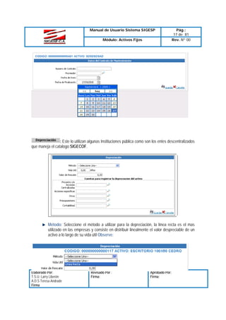 Manual de Usuario Sistema SIGESP
Módulo: Activos Fijos

Pág.:
17 de 81
Rev. Nº 00

: Este lo utilizan algunas Instituciones pública como son los entes descentralizados
que maneja el catalogo SIGECOF.

Método: Seleccione el método a utilizar para la depreciación, la línea recta es el mas
utilizado en las empresas y consiste en distribuir linealmente el valor despreciable de un
activo a lo largo de su vida útil Observe:

Elaborado Por:
T.S.U. Larry Liberón
A.D.S Teresa Andrade
Firma

Revisado Por :
Firma:

Aprobado Por:
Firma:

 