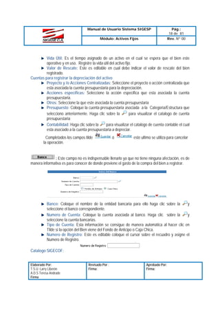 Manual de Usuario Sistema SIGESP
Módulo: Activos Fijos

Pág.:
18 de 81
Rev. Nº 00

Vida Útil: Es el tiempo asignado de un activo en el cual se espera que el bien este
operativo y en uso. Registre la vida útil del activo fijo.
Valor de Rescate: Este es editable en cual debe indicar el valor de rescate del bien
registrado.
Cuentas para registrar la depreciación del activo
Proyecto y /o Acciones Centralizadas: Seleccione el proyecto o acción centralizada que
esta asociada la cuenta presupuestaria para la depreciación.
Acciones especificas: Seleccione la acción especifica que esta asociada la cuenta
presupuestaria.
Otros: Seleccione la que este asociada la cuenta presupuestaria
Presupuesto: Coloque la cuenta presupuestaria asociada a la Categoría/Estructura que
para visualizar el catalogo de cuenta
selecciono anteriormente. Haga clic sobre la
presupuestaria
Contabilidad: Haga clic sobre la
para visualizar el catalogo de cuenta contable el cual
esta asociado a la cuenta presupuestaria a depreciar.
Completados los campos tilde
la operación.

ó

este ultimo se utiliza para cancelar

: Este campo no es indispensable llenarlo ya que no tiene ninguna afectación, es de
manera informativa es para conocer de donde proviene el gasto de la compra del bien a registrar.

Banco: Coloque el nombre de la entidad bancaria para ello haga clic sobre la
y
seleccione el banco correspondiente.
Numero de Cuenta: Coloque la cuenta asociada al banco. Haga clic sobre la
y
seleccione la cuenta bancarias.
Tipo de Cuenta: Esta información se consigue de manera automática al hacer clic en
Tilde si la opción del Bien viene del Fondo de Anticipo o Caja Chica.
Numero de Registro: Este es editable coloque el cursor sobre el recuadro y asigne el
Numero de Registro.
Catalogo SIGECOF:
Elaborado Por:
T.S.U. Larry Liberón
A.D.S Teresa Andrade
Firma

Revisado Por :
Firma:

Aprobado Por:
Firma:

 