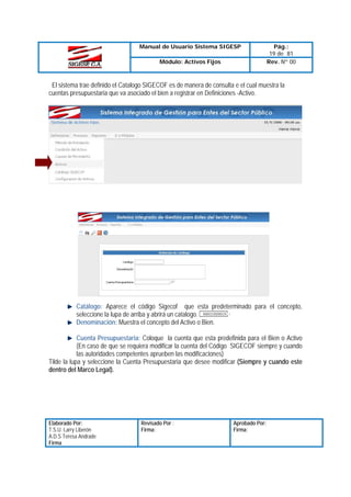 Manual de Usuario Sistema SIGESP
Módulo: Activos Fijos

Pág.:
19 de 81
Rev. Nº 00

El sistema trae definido el Catalogo SIGECOF es de manera de consulta e el cual muestra la
cuentas presupuestaria que va asociado el bien a registrar en Definiciones -Activo.

Catálogo: Aparece el código Sigecof que esta predeterminado para el concepto,
seleccione la lupa de arriba y abrirá un catalogo.
Denominación: Muestra el concepto del Activo o Bien.
Cuenta Presupuestaria: Coloque la cuenta que esta predefinida para el Bien o Activo
(En caso de que se requiera modificar la cuenta del Código SIGECOF siempre y cuando
las autoridades competentes aprueben las modificaciones)
Tilde la lupa y seleccione la Cuenta Presupuestaria que desee modificar (Siempre y cuando este
dentro del Marco Legal).

Elaborado Por:
T.S.U. Larry Liberón
A.D.S Teresa Andrade
Firma

Revisado Por :
Firma:

Aprobado Por:
Firma:

 