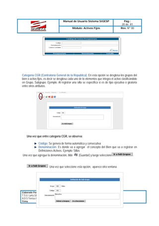 Manual de Usuario Sistema SIGESP
Módulo: Activos Fijos

Pág.:
20 de 81
Rev. Nº 00

Categoría CGR (Contraloría General de la Republica): En esta opción se desglosa los grupos del
bien o activo fijos, es decir se desglosa cada uno de lo elementos que integra el activo clasificándolo
en Grupo, Subgrupo: Ejemplo: Al registrar una silla se especifica si es de tipo ejecutiva o giratoria
entre otros atributos.

Una vez que entre categoría CGR, se observa:
Código: Se genera de forma automática y consecutiva
Denominación: Es donde va a agregar el concepto del Bien que va a registrar en
Definiciones-Activos. Ejemplo: Sillas
(Guardar) y luego seleccione
.
Una vez que agregue la denominación, tilde

Una vez que seleccione esta opción, aparece otra ventana.

Elaborado Por:
T.S.U. Larry Liberón
A.D.S Teresa Andrade
Firma

Revisado Por :
Firma:

Aprobado Por:
Firma:

 
