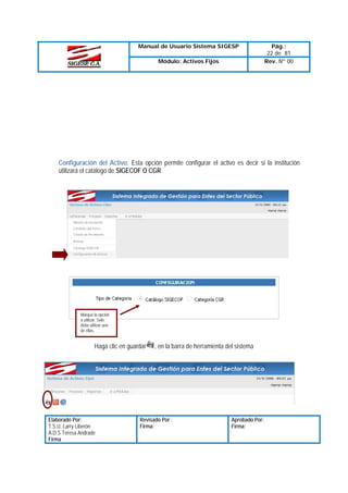 Manual de Usuario Sistema SIGESP
Módulo: Activos Fijos

Pág.:
22 de 81
Rev. Nº 00

Configuración del Activo: Esta opción permite configurar el activo es decir si la institución
utilizará el catálogo de SIGECOF O CGR

Marque la opción
a utilizar. Solo
debe utilizar una
de ellas.

Haga clic en guardar

Elaborado Por:
T.S.U. Larry Liberón
A.D.S Teresa Andrade
Firma

, en la barra de herramienta del sistema

Revisado Por :
Firma:

Aprobado Por:
Firma:

 