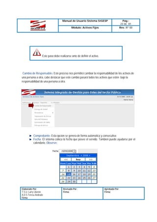 Manual de Usuario Sistema SIGESP
Módulo: Activos Fijos

Pág.:
23 de 81
Rev. Nº 00

Este paso debe realizarse ante de definir el activo.

Cambio de Responsable: Este proceso nos permitirá cambiar la responsabilidad de los activos de
una persona a otra, cabe destacar que este cambio pasará todos los activos que estén bajo la
responsabilidad de una persona a otra.

Comprobante: Esta opcion se genera de forma automatica y consecutiva
Fecha: El sistema coloca la fecha que posee el servido. Tambien puede ayudarse por el
calendario. Observe:

Elaborado Por:
T.S.U. Larry Liberón
A.D.S Teresa Andrade
Firma

Revisado Por :
Firma:

Aprobado Por:
Firma:

 